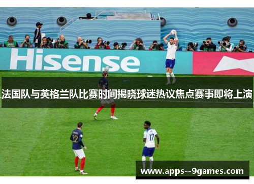 法国队与英格兰队比赛时间揭晓球迷热议焦点赛事即将上演