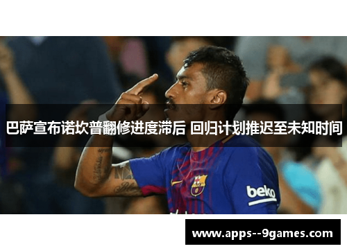 巴萨宣布诺坎普翻修进度滞后 回归计划推迟至未知时间